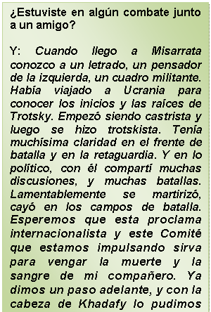 Cuadro de texto: ¿Estuviste en algún combate junto a un amigo?    Y: Cuando llego a Misarrata conozco a un letrado, un pensador de la izquierda, un cuadro militante. Había viajado a Ucrania para conocer los inicios y las raíces de Trotsky. Empezó siendo castrista y luego se hizo trotskista. Tenía muchísima claridad en el frente de batalla y en la retaguardia. Y en lo político, con él compartí muchas discusiones, y muchas batallas. Lamentablemente se martirizó, cayó en los campos de batalla. Esperemos que esta proclama internacionalista y este Comité que estamos impulsando sirva para vengar la muerte y la sangre de mi compañero. Ya dimos un paso adelante, y con la cabeza de Khadafy lo pudimos hacer.  